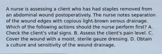 A nurse is assessing a client who has had staples removed from an abdominal wound postoperatively. The nurse notes separation of the wound edges with copious light-brown serous drainage. Which of the following actions should the nurse perform first? A. Check the client's vital signs. B. Assess the client's pain level. C. Cover the wound with a moist, sterile gauze dressing. D. Obtain a culture and sensitivity of the wound drainage.