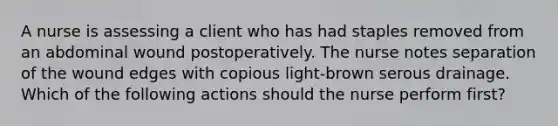 A nurse is assessing a client who has had staples removed from an abdominal wound postoperatively. The nurse notes separation of the wound edges with copious light-brown serous drainage. Which of the following actions should the nurse perform first?