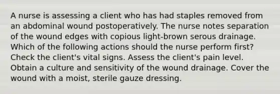 A nurse is assessing a client who has had staples removed from an abdominal wound postoperatively. The nurse notes separation of the wound edges with copious light-brown serous drainage. Which of the following actions should the nurse perform first? Check the client's vital signs. Assess the client's pain level. Obtain a culture and sensitivity of the wound drainage. Cover the wound with a moist, sterile gauze dressing.