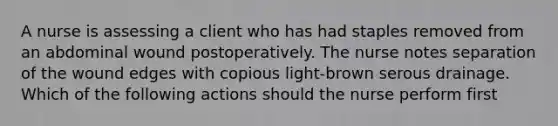 A nurse is assessing a client who has had staples removed from an abdominal wound postoperatively. The nurse notes separation of the wound edges with copious light-brown serous drainage. Which of the following actions should the nurse perform first