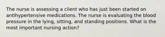 The nurse is assessing a client who has just been started on antihypertensive medications. The nurse is evaluating the blood pressure in the lying, sitting, and standing positions. What is the most important nursing action?