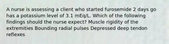 A nurse is assessing a client who started furosemide 2 days go has a potassium level of 3.1 mEq/L. Which of the following findings should the nurse expect? Muscle rigidity of the extremities Bounding radial pulses Depressed deep tendon reflexes