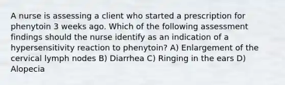 A nurse is assessing a client who started a prescription for phenytoin 3 weeks ago. Which of the following assessment findings should the nurse identify as an indication of a hypersensitivity reaction to phenytoin? A) Enlargement of the cervical lymph nodes B) Diarrhea C) Ringing in the ears D) Alopecia