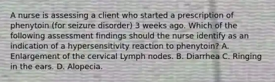 A nurse is assessing a client who started a prescription of phenytoin (for seizure disorder) 3 weeks ago. Which of the following assessment findings should the nurse identify as an indication of a hypersensitivity reaction to phenytoin? A. Enlargement of the cervical Lymph nodes. B. Diarrhea C. Ringing in the ears. D. Alopecia.