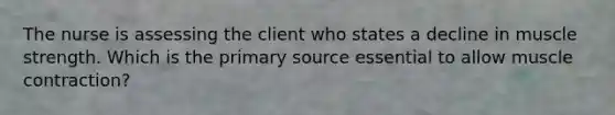 The nurse is assessing the client who states a decline in muscle strength. Which is the primary source essential to allow muscle contraction?