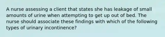 A nurse assessing a client that states she has leakage of small amounts of urine when attempting to get up out of bed. The nurse should associate these findings with which of the following types of urinary incontinence?