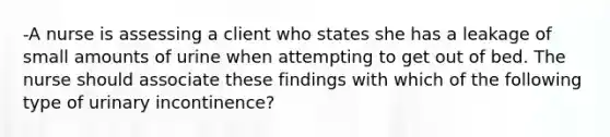 -A nurse is assessing a client who states she has a leakage of small amounts of urine when attempting to get out of bed. The nurse should associate these findings with which of the following type of urinary incontinence?