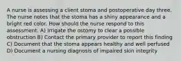 A nurse is assessing a client stoma and postoperative day three. The nurse notes that the stoma has a shiny appearance and a bright red color. How should the nurse respond to this assessment. A) Irrigate the ostomy to clear a possible obstruction B) Contact the primary provider to report this finding C) Document that the stoma appears healthy and well perfused D) Document a nursing diagnosis of impaired skin integrity