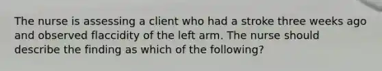 The nurse is assessing a client who had a stroke three weeks ago and observed flaccidity of the left arm. The nurse should describe the finding as which of the following?