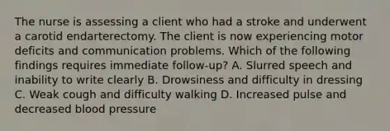 The nurse is assessing a client who had a stroke and underwent a carotid endarterectomy. The client is now experiencing motor deficits and communication problems. Which of the following findings requires immediate follow-up? A. Slurred speech and inability to write clearly B. Drowsiness and difficulty in dressing C. Weak cough and difficulty walking D. Increased pulse and decreased blood pressure