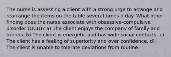 The nurse is assessing a client with a strong urge to arrange and rearrange the items on the table several times a day. What other finding does the nurse associate with obsessive-compulsive disorder (OCD)? a) The client enjoys the company of family and friends. b) The client is energetic and has wide social contacts. c) The client has a feeling of superiority and over confidence. d) The client is unable to tolerate deviations from routine.