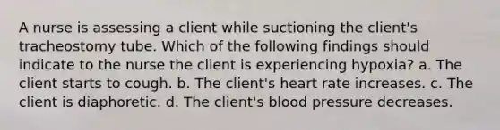 A nurse is assessing a client while suctioning the client's tracheostomy tube. Which of the following findings should indicate to the nurse the client is experiencing hypoxia? a. The client starts to cough. b. The client's heart rate increases. c. The client is diaphoretic. d. The client's blood pressure decreases.