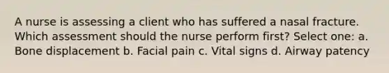 A nurse is assessing a client who has suffered a nasal fracture. Which assessment should the nurse perform first? Select one: a. Bone displacement b. Facial pain c. Vital signs d. Airway patency