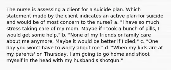 The nurse is assessing a client for a suicide plan. Which statement made by the client indicates an active plan for suicide and would be of most concern to the nurse? a. "I have so much stress taking care of my mom. Maybe if I took a bunch of pills, I would get some help." b. "None of my friends or family care about me anymore. Maybe it would be better if I died." c. "One day you won't have to worry about me." d. "When my kids are at my parents' on Thursday, I am going to go home and shoot myself in the head with my husband's shotgun."