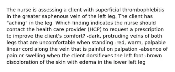 The nurse is assessing a client with superficial thrombophlebitis in the greater saphenous vein of the left leg. The client has "aching" in the leg. Which finding indicates the nurse should contact the health care provider (HCP) to request a prescription to improve the client's comfort? -dark, protruding veins of both legs that are uncomfortable when standing -red, warm, palpable linear cord along the vein that is painful on palpation -absence of pain or swelling when the client dorsiflexes the left foot -brown discoloration of the skin with edema in the lower left leg