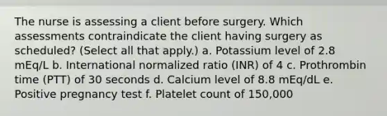 The nurse is assessing a client before surgery. Which assessments contraindicate the client having surgery as scheduled? (Select all that apply.) a. Potassium level of 2.8 mEq/L b. International normalized ratio (INR) of 4 c. Prothrombin time (PTT) of 30 seconds d. Calcium level of 8.8 mEq/dL e. Positive pregnancy test f. Platelet count of 150,000