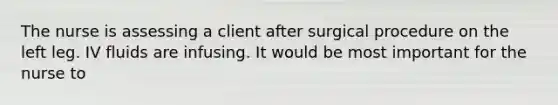 The nurse is assessing a client after surgical procedure on the left leg. IV fluids are infusing. It would be most important for the nurse to