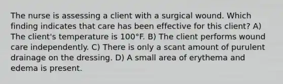 The nurse is assessing a client with a surgical wound. Which finding indicates that care has been effective for this client? A) The client's temperature is 100°F. B) The client performs wound care independently. C) There is only a scant amount of purulent drainage on the dressing. D) A small area of erythema and edema is present.