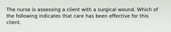 The nurse is assessing a client with a surgical wound. Which of the following indicates that care has been effective for this client.