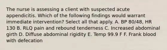 The nurse is assessing a client with suspected acute appendicitis. Which of the following findings would warrant immediate intervention? Select all that apply. A. BP 80/48, HR 130 B. RLQ pain and rebound tenderness C. Increased abdominal girth D. Diffuse abdominal rigidity E. Temp 99.9 F F. Frank blood with defecation