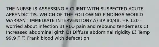 THE NURSE IS ASSESSING A CLIENT WITH SUSPECTED ACUTE APPENDICITIS. WHICH OF THE FOLLOWING FINDINGS WOULD WARRANT IMMEDIATE INTERVENTION? A) BP 80/48, HR 130 - worried about infection​ B) RLQ pain and rebound tenderness C) Increased abdominal girth​ D) Diffuse abdominal rigidity​ E) Temp 99.9 F​ F) Frank blood with defecation