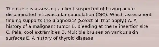 The nurse is assessing a client suspected of having acute disseminated intravascular coagulation​ (DIC). Which assessment finding supports the​ diagnosis? (Select all that​ apply.) A. A history of a malignant tumor B. Bleeding at the IV insertion site C. ​Pale, cool extremities D. Multiple bruises on various skin surfaces E. A history of thyroid disease