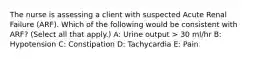 The nurse is assessing a client with suspected Acute Renal Failure (ARF). Which of the following would be consistent with ARF? (Select all that apply.) A: Urine output > 30 ml/hr B: Hypotension C: Constipation D: Tachycardia E: Pain