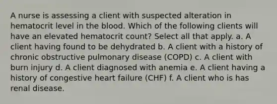 A nurse is assessing a client with suspected alteration in hematocrit level in the blood. Which of the following clients will have an elevated hematocrit count? Select all that apply. a. A client having found to be dehydrated b. A client with a history of chronic obstructive pulmonary disease (COPD) c. A client with burn injury d. A client diagnosed with anemia e. A client having a history of congestive heart failure (CHF) f. A client who is has renal disease.