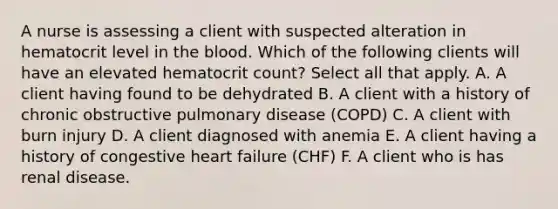 A nurse is assessing a client with suspected alteration in hematocrit level in <a href='https://www.questionai.com/knowledge/k7oXMfj7lk-the-blood' class='anchor-knowledge'>the blood</a>. Which of the following clients will have an elevated hematocrit count? Select all that apply. A. A client having found to be dehydrated B. A client with a history of chronic obstructive pulmonary disease (COPD) C. A client with burn injury D. A client diagnosed with anemia E. A client having a history of congestive heart failure (CHF) F. A client who is has renal disease.