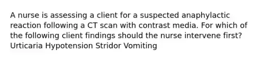 A nurse is assessing a client for a suspected anaphylactic reaction following a CT scan with contrast media. For which of the following client findings should the nurse intervene first? Urticaria Hypotension Stridor Vomiting