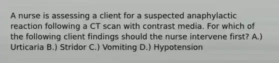 A nurse is assessing a client for a suspected anaphylactic reaction following a CT scan with contrast media. For which of the following client findings should the nurse intervene first? A.) Urticaria B.) Stridor C.) Vomiting D.) Hypotension