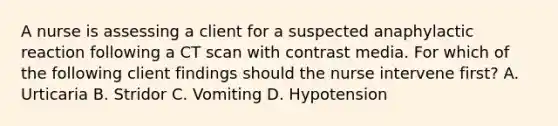 A nurse is assessing a client for a suspected anaphylactic reaction following a CT scan with contrast media. For which of the following client findings should the nurse intervene first? A. Urticaria B. Stridor C. Vomiting D. Hypotension