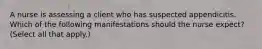 A nurse is assessing a client who has suspected appendicitis. Which of the following manifestations should the nurse expect? (Select all that apply.)