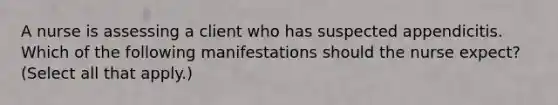 A nurse is assessing a client who has suspected appendicitis. Which of the following manifestations should the nurse expect? (Select all that apply.)