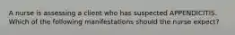 A nurse is assessing a client who has suspected APPENDICITIS. Which of the following manifestations should the nurse expect?
