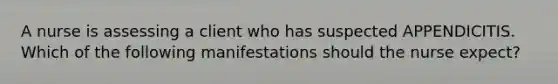 A nurse is assessing a client who has suspected APPENDICITIS. Which of the following manifestations should the nurse expect?