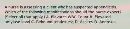 A nurse is assessing a client who has suspected appendicitis. Which of the following manifestations should the nurse expect? (Select all that apply.) A. Elevated WBC Count B. Elevated amylase level C. Rebound tenderness D. Ascites D. Anorexia