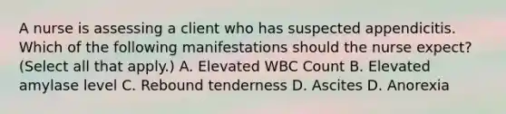 A nurse is assessing a client who has suspected appendicitis. Which of the following manifestations should the nurse expect? (Select all that apply.) A. Elevated WBC Count B. Elevated amylase level C. Rebound tenderness D. Ascites D. Anorexia