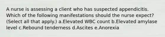 A nurse is assessing a client who has suspected appendicitis. Which of the following manifestations should the nurse expect? (Select all that apply.) a.Elevated WBC count b.Elevated amylase level c.Rebound tenderness d.Ascites e.Anorexia