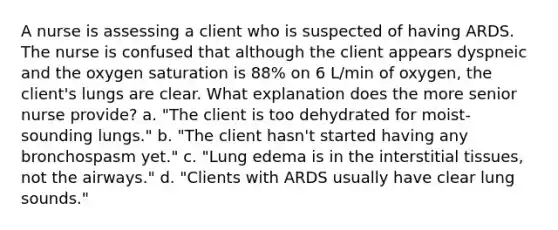 A nurse is assessing a client who is suspected of having ARDS. The nurse is confused that although the client appears dyspneic and the oxygen saturation is 88% on 6 L/min of oxygen, the client's lungs are clear. What explanation does the more senior nurse provide? a. "The client is too dehydrated for moist-sounding lungs." b. "The client hasn't started having any bronchospasm yet." c. "Lung edema is in the interstitial tissues, not the airways." d. "Clients with ARDS usually have clear lung sounds."