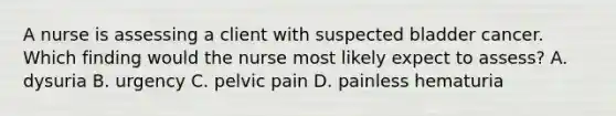 A nurse is assessing a client with suspected bladder cancer. Which finding would the nurse most likely expect to assess? A. dysuria B. urgency C. pelvic pain D. painless hematuria