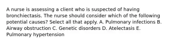 A nurse is assessing a client who is suspected of having bronchiectasis. The nurse should consider which of the following potential causes? Select all that apply. A. Pulmonary infections B. Airway obstruction C. Genetic disorders D. Atelectasis E. Pulmonary hypertension