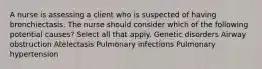 A nurse is assessing a client who is suspected of having bronchiectasis. The nurse should consider which of the following potential causes? Select all that apply. Genetic disorders Airway obstruction Atelectasis Pulmonary infections Pulmonary hypertension