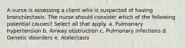 A nurse is assessing a client who is suspected of having bronchiectasis. The nurse should consider which of the following potential causes? Select all that apply. a. Pulmonary hypertension b. Airway obstruction c. Pulmonary infections d. Genetic disorders e. Atelectasis