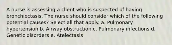 A nurse is assessing a client who is suspected of having bronchiectasis. The nurse should consider which of the following potential causes? Select all that apply. a. Pulmonary hypertension b. Airway obstruction c. Pulmonary infections d. Genetic disorders e. Atelectasis