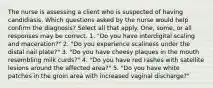 The nurse is assessing a client who is suspected of having candidiasis. Which questions asked by the nurse would help confirm the diagnosis? Select all that apply. One, some, or all responses may be correct. 1. "Do you have interdigital scaling and maceration?" 2. "Do you experience scaliness under the distal nail plate?" 3. "Do you have cheesy plaques in the mouth resembling milk curds?" 4. "Do you have red rashes with satellite lesions around the affected area?" 5. "Do you have white patches in the groin area with increased vaginal discharge?"