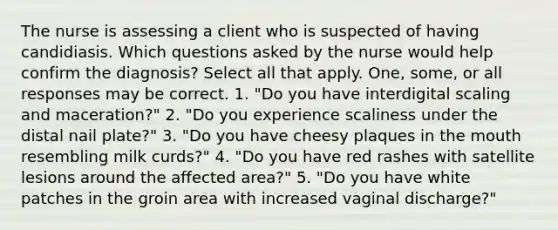 The nurse is assessing a client who is suspected of having candidiasis. Which questions asked by the nurse would help confirm the diagnosis? Select all that apply. One, some, or all responses may be correct. 1. "Do you have interdigital scaling and maceration?" 2. "Do you experience scaliness under the distal nail plate?" 3. "Do you have cheesy plaques in the mouth resembling milk curds?" 4. "Do you have red rashes with satellite lesions around the affected area?" 5. "Do you have white patches in the groin area with increased vaginal discharge?"