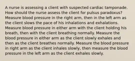 A nurse is assessing a client with suspected cardiac tamponade. How should the nurse assess the client for pulsus paradoxus? Measure blood pressure in the right arm, then in the left arm as the client slows the pace of his inhalations and exhalations. Measure blood pressure in either arm with the client holding his breath, then with the client breathing normally. Measure the blood pressure in either arm as the client slowly exhales and then as the client breathes normally. Measure the blood pressure in right arm as the client inhales slowly, then measure the blood pressure in the left arm as the client exhales slowly.