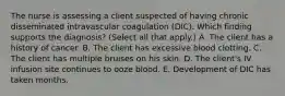 The nurse is assessing a client suspected of having chronic disseminated intravascular coagulation​ (DIC). Which finding supports the​ diagnosis? (Select all that​ apply.) A. The client has a history of cancer. B. The client has excessive blood clotting. C. The client has multiple bruises on his skin. D. The​ client's IV infusion site continues to ooze blood. E. Development of DIC has taken months.