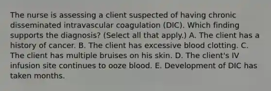 The nurse is assessing a client suspected of having chronic disseminated intravascular coagulation​ (DIC). Which finding supports the​ diagnosis? (Select all that​ apply.) A. The client has a history of cancer. B. The client has excessive blood clotting. C. The client has multiple bruises on his skin. D. The​ client's IV infusion site continues to ooze blood. E. Development of DIC has taken months.